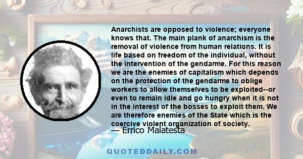 Anarchists are opposed to violence; everyone knows that. The main plank of anarchism is the removal of violence from human relations. It is life based on freedom of the individual, without the intervention of the