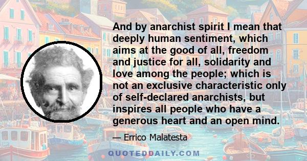 And by anarchist spirit I mean that deeply human sentiment, which aims at the good of all, freedom and justice for all, solidarity and love among the people; which is not an exclusive characteristic only of