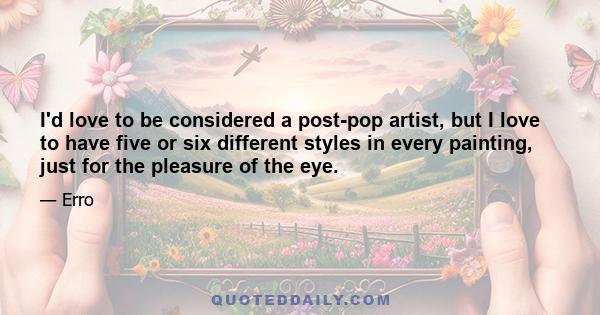 I'd love to be considered a post-pop artist, but I love to have five or six different styles in every painting, just for the pleasure of the eye.