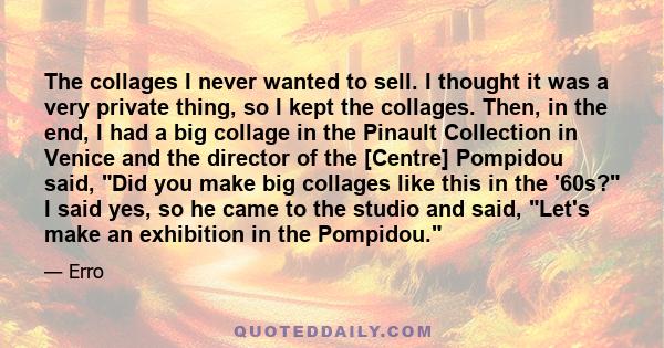 The collages I never wanted to sell. I thought it was a very private thing, so I kept the collages. Then, in the end, I had a big collage in the Pinault Collection in Venice and the director of the [Centre] Pompidou