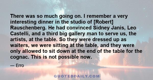 There was so much going on. I remember a very interesting dinner in the studio of [Robert] Rauschenberg. He had convinced Sidney Janis, Leo Castelli, and a third big gallery man to serve us, the artists, at the table.