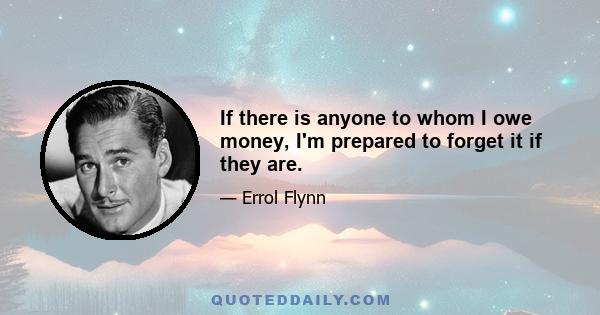 If there is anyone to whom I owe money, I'm prepared to forget it if they are.