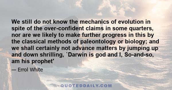 We still do not know the mechanics of evolution in spite of the over-confident claims in some quarters, nor are we likely to make further progress in this by the classical methods of paleontology or biology; and we