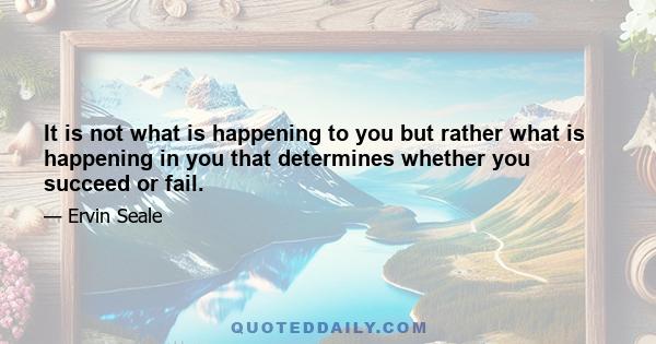 It is not what is happening to you but rather what is happening in you that determines whether you succeed or fail.