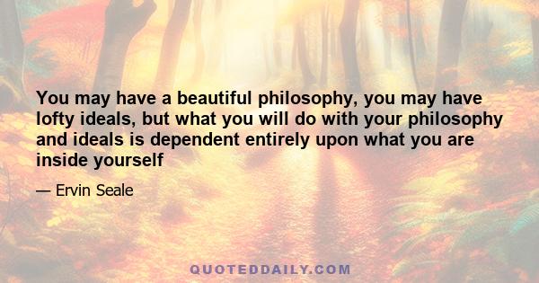 You may have a beautiful philosophy, you may have lofty ideals, but what you will do with your philosophy and ideals is dependent entirely upon what you are inside yourself