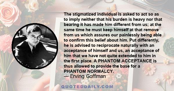 The stigmatized individual is asked to act so as to imply neither that his burden is heavy nor that bearing it has made him different from us; at the same time he must keep himself at that remove from us which assures