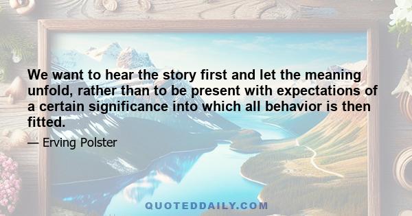 We want to hear the story first and let the meaning unfold, rather than to be present with expectations of a certain significance into which all behavior is then fitted.