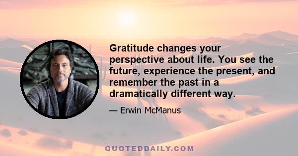 Gratitude changes your perspective about life. You see the future, experience the present, and remember the past in a dramatically different way.