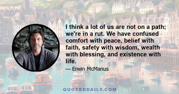 I think a lot of us are not on a path; we're in a rut. We have confused comfort with peace, belief with faith, safety with wisdom, wealth with blessing, and existence with life.