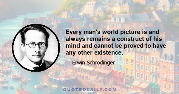 Every man's world picture is and always remains a construct of his mind and cannot be proved to have any other existence.