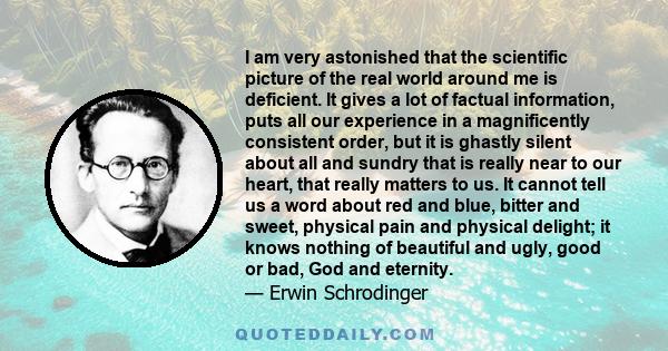 I am very astonished that the scientific picture of the real world around me is deficient. It gives a lot of factual information, puts all our experience in a magnificently consistent order, but it is ghastly silent