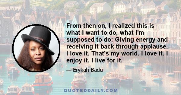 From then on, I realized this is what I want to do, what I'm supposed to do: Giving energy and receiving it back through applause. I love it. That's my world. I love it. I enjoy it. I live for it.