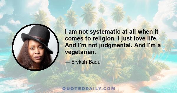 I am not systematic at all when it comes to religion. I just love life. And I'm not judgmental. And I'm a vegetarian.