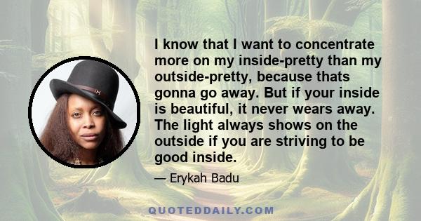 I know that I want to concentrate more on my inside-pretty than my outside-pretty, because thats gonna go away. But if your inside is beautiful, it never wears away. The light always shows on the outside if you are