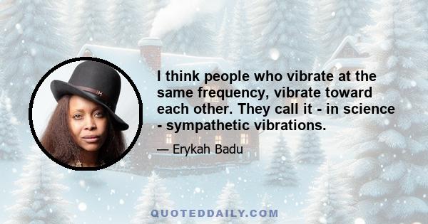 I think people who vibrate at the same frequency, vibrate toward each other. They call it - in science - sympathetic vibrations.