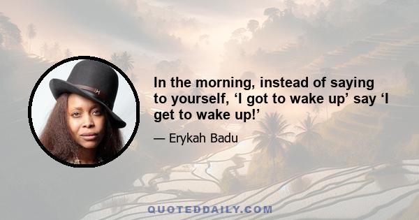 In the morning, instead of saying to yourself, ‘I got to wake up’ say ‘I get to wake up!’