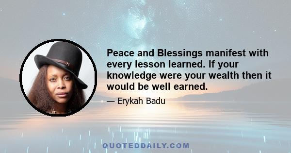 Peace and Blessings manifest with every lesson learned. If your knowledge were your wealth then it would be well earned.