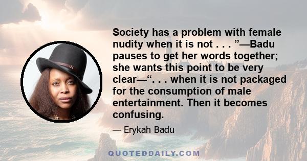 Society has a problem with female nudity when it is not . . . ”—Badu pauses to get her words together; she wants this point to be very clear—“. . . when it is not packaged for the consumption of male entertainment. Then 