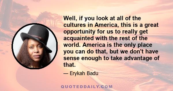 Well, if you look at all of the cultures in America, this is a great opportunity for us to really get acquainted with the rest of the world. America is the only place you can do that, but we don't have sense enough to