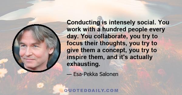 Conducting is intensely social. You work with a hundred people every day. You collaborate, you try to focus their thoughts, you try to give them a concept, you try to inspire them, and it's actually exhausting.