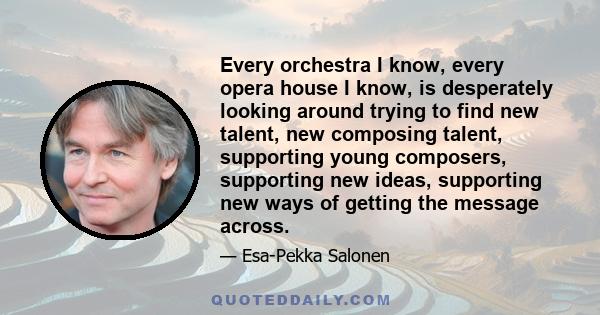 Every orchestra I know, every opera house I know, is desperately looking around trying to find new talent, new composing talent, supporting young composers, supporting new ideas, supporting new ways of getting the