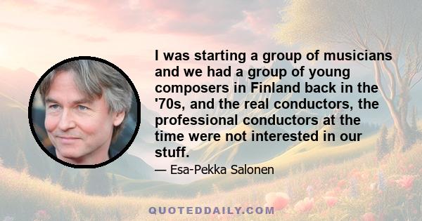 I was starting a group of musicians and we had a group of young composers in Finland back in the '70s, and the real conductors, the professional conductors at the time were not interested in our stuff.