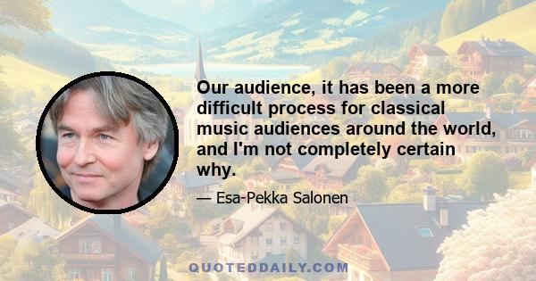 Our audience, it has been a more difficult process for classical music audiences around the world, and I'm not completely certain why.