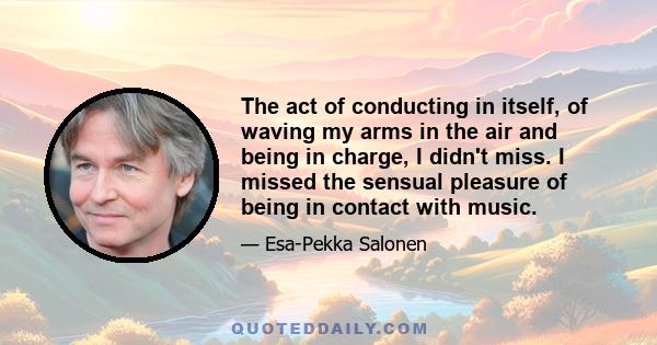 The act of conducting in itself, of waving my arms in the air and being in charge, I didn't miss. I missed the sensual pleasure of being in contact with music.