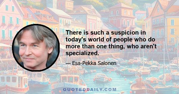 There is such a suspicion in today's world of people who do more than one thing, who aren't specialized.