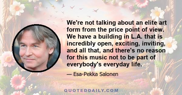 We're not talking about an elite art form from the price point of view. We have a building in L.A. that is incredibly open, exciting, inviting, and all that, and there's no reason for this music not to be part of