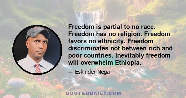 Freedom is partial to no race. Freedom has no religion. Freedom favors no ethnicity. Freedom discriminates not between rich and poor countries. Inevitably freedom will overwhelm Ethiopia.