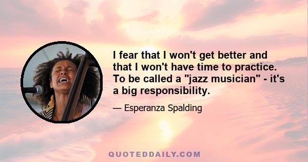 I fear that I won't get better and that I won't have time to practice. To be called a jazz musician - it's a big responsibility.