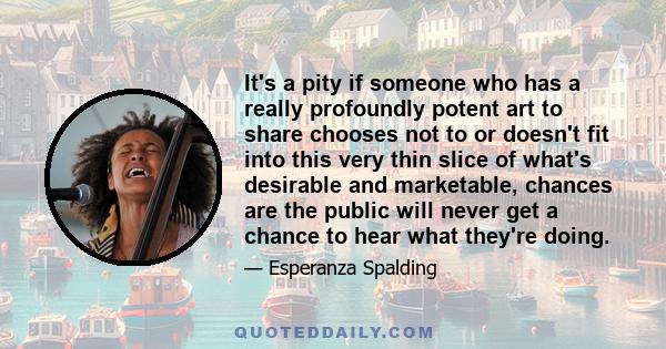 It's a pity if someone who has a really profoundly potent art to share chooses not to or doesn't fit into this very thin slice of what's desirable and marketable, chances are the public will never get a chance to hear