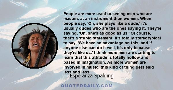 People are more used to seeing men who are masters at an instrument than women. When people say, 'Oh, she plays like a dude,' it's usually dudes who are the ones saying it. They're saying, 'Oh, she's as good as us.' Of