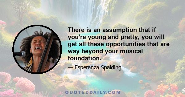 There is an assumption that if you're young and pretty, you will get all these opportunities that are way beyond your musical foundation.