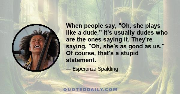 When people say, Oh, she plays like a dude, it's usually dudes who are the ones saying it. They're saying, Oh, she's as good as us. Of course, that's a stupid statement.