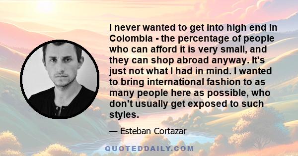 I never wanted to get into high end in Colombia - the percentage of people who can afford it is very small, and they can shop abroad anyway. It's just not what I had in mind. I wanted to bring international fashion to