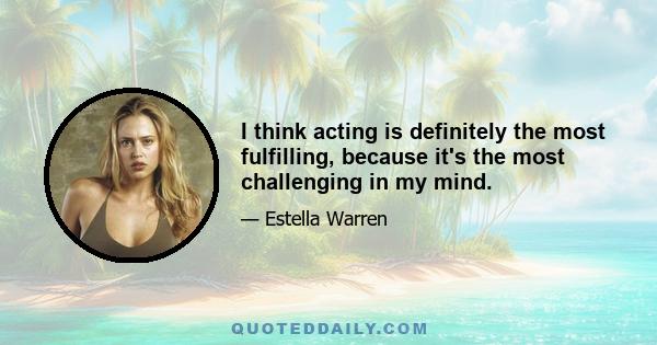 I think acting is definitely the most fulfilling, because it's the most challenging in my mind.