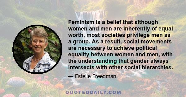 Feminism is a belief that although women and men are inherently of equal worth, most societies privilege men as a group. As a result, social movements are necessary to achieve political equality between women and men,