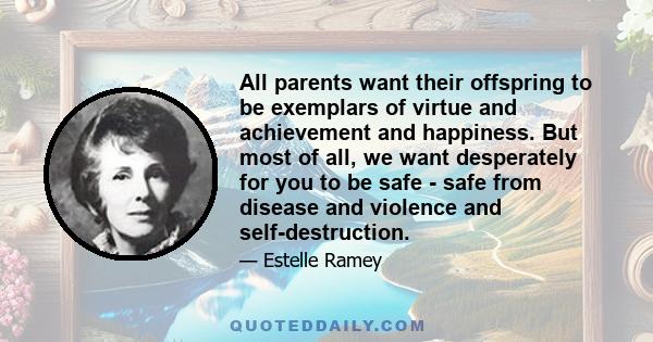 All parents want their offspring to be exemplars of virtue and achievement and happiness. But most of all, we want desperately for you to be safe - safe from disease and violence and self-destruction.