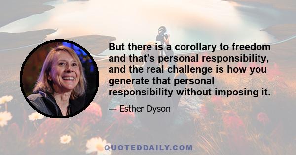 But there is a corollary to freedom and that's personal responsibility, and the real challenge is how you generate that personal responsibility without imposing it.