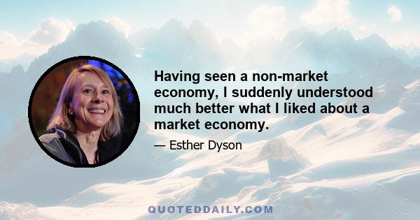 Having seen a non-market economy, I suddenly understood much better what I liked about a market economy.