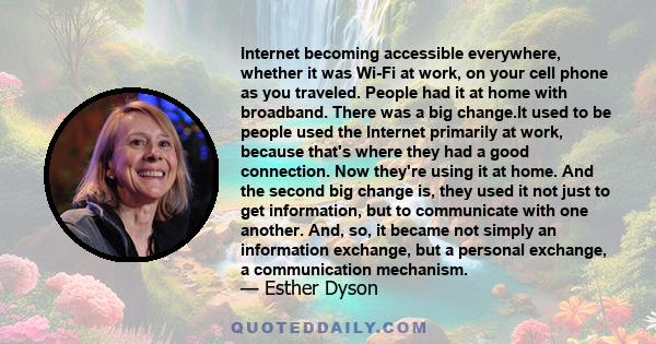 Internet becoming accessible everywhere, whether it was Wi-Fi at work, on your cell phone as you traveled. People had it at home with broadband. There was a big change.It used to be people used the Internet primarily at 