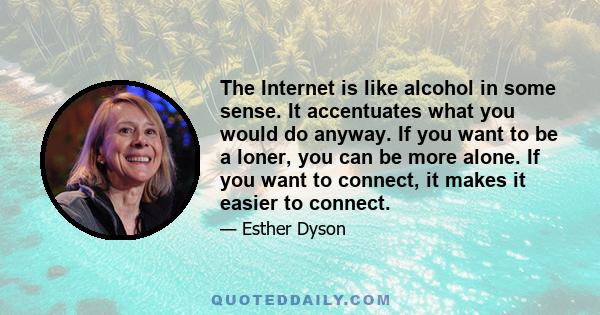 The Internet is like alcohol in some sense. It accentuates what you would do anyway. If you want to be a loner, you can be more alone. If you want to connect, it makes it easier to connect.