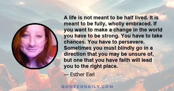 A life is not meant to be half lived. It is meant to be fully, wholly embraced. If you want to make a change in the world you have to be strong. You have to take chances. You have to persevere. Sometimes you must