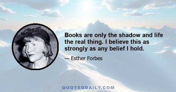 Books are only the shadow and life the real thing. I believe this as strongly as any belief I hold.