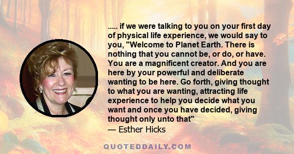 ..... if we were talking to you on your first day of physical life experience, we would say to you, Welcome to Planet Earth. There is nothing that you cannot be, or do, or have. You are a magnificent creator. And you