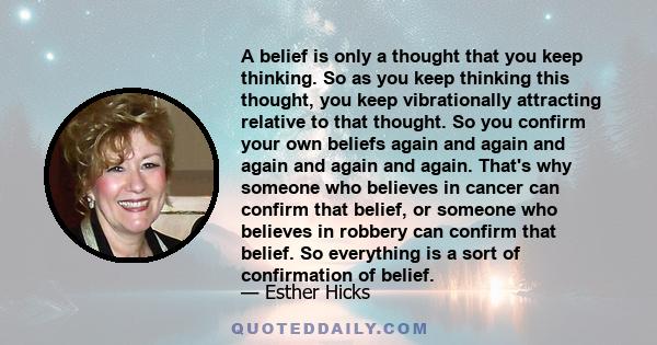 A belief is only a thought that you keep thinking. So as you keep thinking this thought, you keep vibrationally attracting relative to that thought. So you confirm your own beliefs again and again and again and again