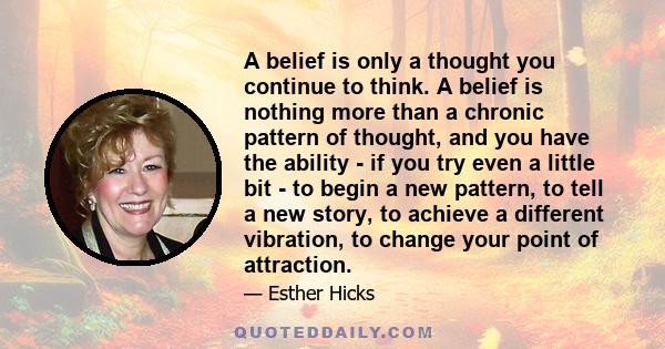 A belief is only a thought you continue to think. A belief is nothing more than a chronic pattern of thought, and you have the ability - if you try even a little bit - to begin a new pattern, to tell a new story, to