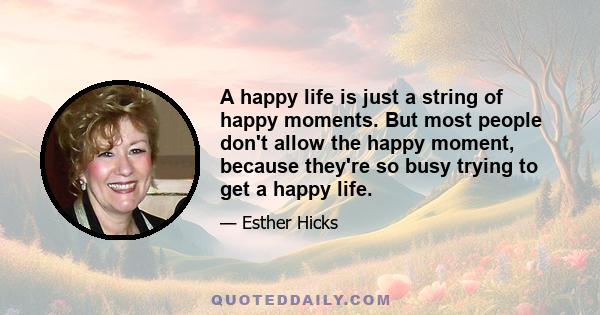 A happy life is just a string of happy moments. But most people don't allow the happy moment, because they're so busy trying to get a happy life.